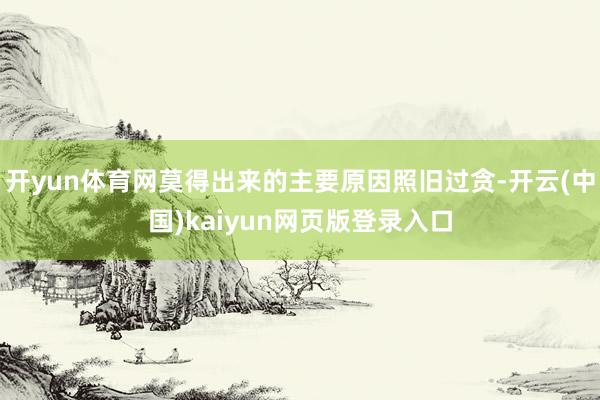 开yun体育网莫得出来的主要原因照旧过贪-开云(中国)kaiyun网页版登录入口