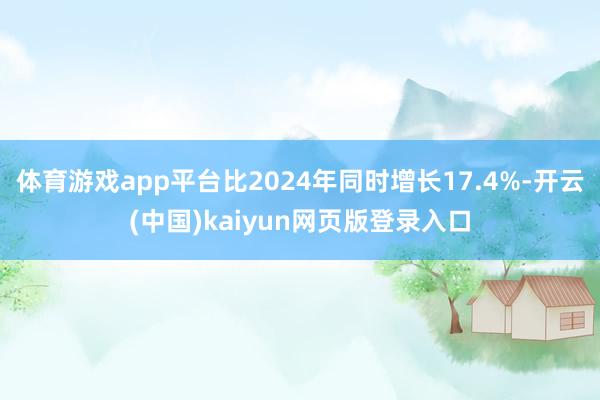 体育游戏app平台比2024年同时增长17.4%-开云(中国)kaiyun网页版登录入口