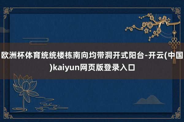 欧洲杯体育统统楼栋南向均带洞开式阳台-开云(中国)kaiyun网页版登录入口