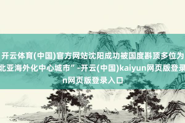 开云体育(中国)官方网站沈阳成功被国度斟顶多位为“东北亚海外化中心城市”-开云(中国)kaiyun网页版登录入口