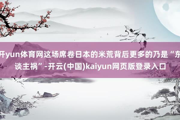 开yun体育网这场席卷日本的米荒背后更多的乃是“东谈主祸”-开云(中国)kaiyun网页版登录入口