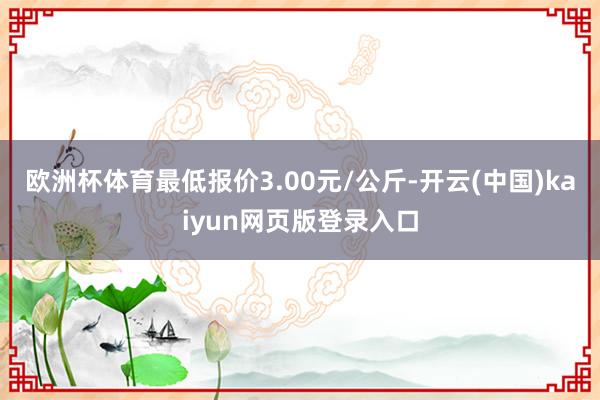 欧洲杯体育最低报价3.00元/公斤-开云(中国)kaiyun网页版登录入口