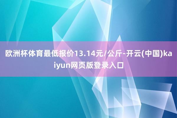 欧洲杯体育最低报价13.14元/公斤-开云(中国)kaiyun网页版登录入口