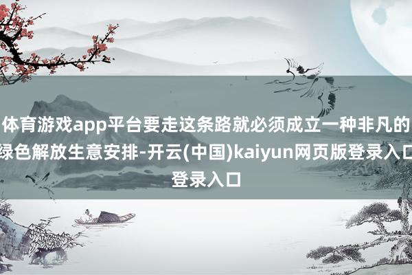 体育游戏app平台要走这条路就必须成立一种非凡的绿色解放生意安排-开云(中国)kaiyun网页版登录入口