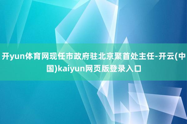 开yun体育网现任市政府驻北京聚首处主任-开云(中国)kaiyun网页版登录入口