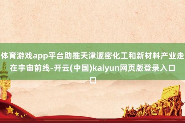 体育游戏app平台助推天津邃密化工和新材料产业走在宇宙前线-开云(中国)kaiyun网页版登录入口