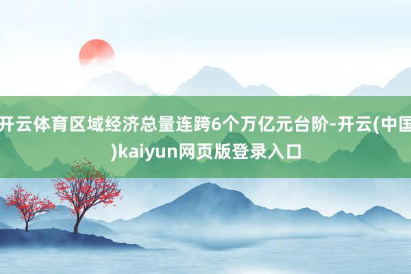 开云体育区域经济总量连跨6个万亿元台阶-开云(中国)kaiyun网页版登录入口