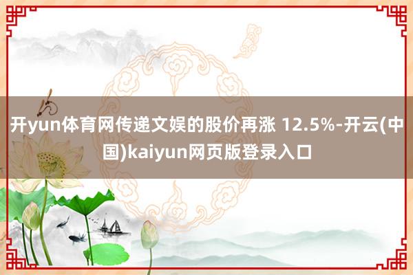 开yun体育网传递文娱的股价再涨 12.5%-开云(中国)kaiyun网页版登录入口