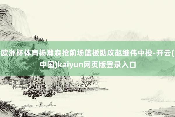 欧洲杯体育杨瀚森抢前场篮板助攻赵继伟中投-开云(中国)kaiyun网页版登录入口