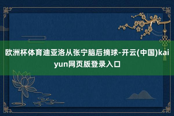 欧洲杯体育迪亚洛从张宁脑后摘球-开云(中国)kaiyun网页版登录入口