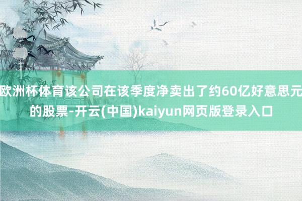 欧洲杯体育该公司在该季度净卖出了约60亿好意思元的股票-开云(中国)kaiyun网页版登录入口