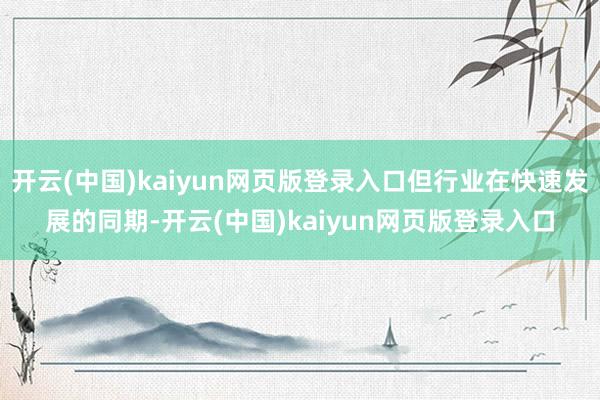 开云(中国)kaiyun网页版登录入口但行业在快速发展的同期-开云(中国)kaiyun网页版登录入口