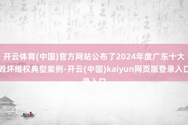 开云体育(中国)官方网站公布了2024年度广东十大毁坏维权典型案例-开云(中国)kaiyun网页版登录入口