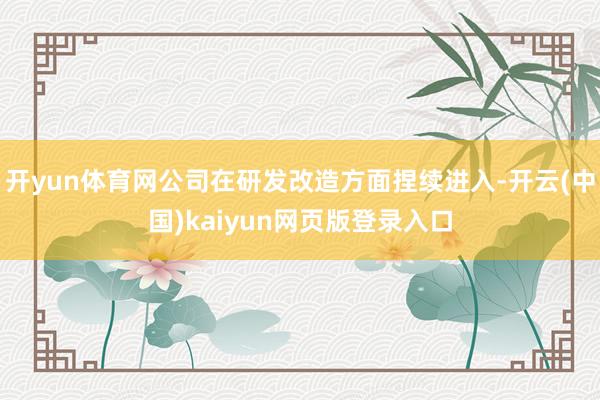 开yun体育网公司在研发改造方面捏续进入-开云(中国)kaiyun网页版登录入口