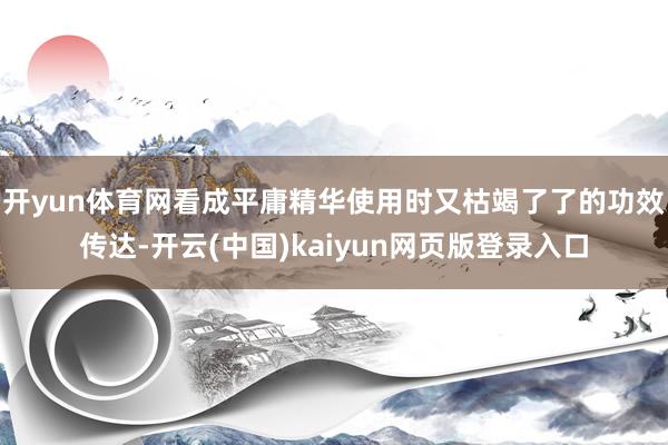 开yun体育网看成平庸精华使用时又枯竭了了的功效传达-开云(中国)kaiyun网页版登录入口