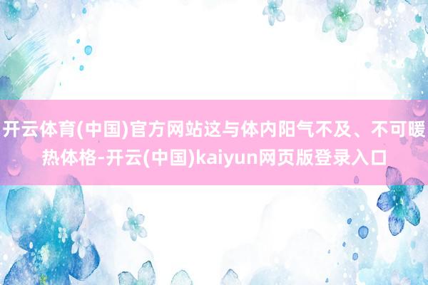 开云体育(中国)官方网站这与体内阳气不及、不可暖热体格-开云(中国)kaiyun网页版登录入口