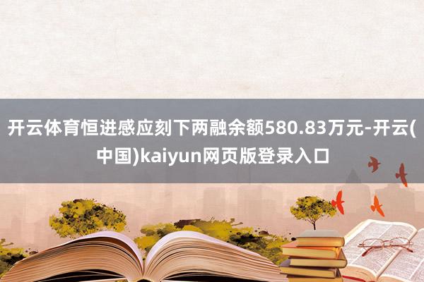 开云体育恒进感应刻下两融余额580.83万元-开云(中国)kaiyun网页版登录入口