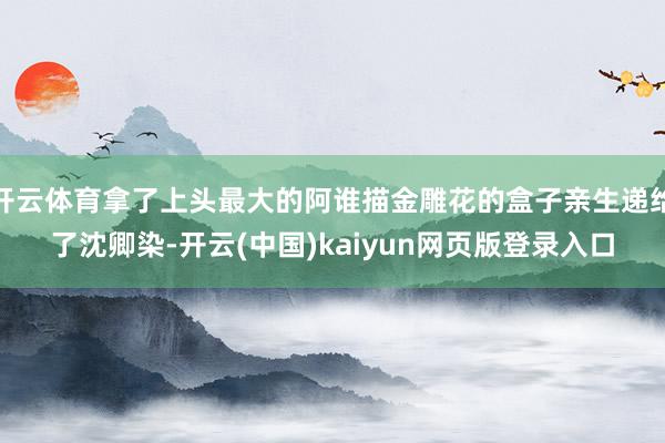 开云体育拿了上头最大的阿谁描金雕花的盒子亲生递给了沈卿染-开云(中国)kaiyun网页版登录入口