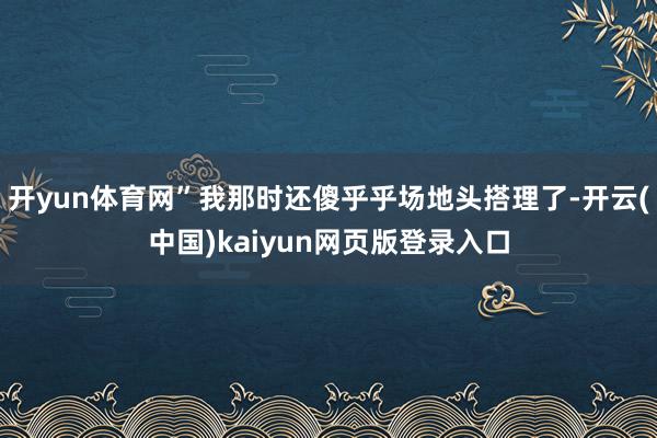 开yun体育网”我那时还傻乎乎场地头搭理了-开云(中国)kaiyun网页版登录入口