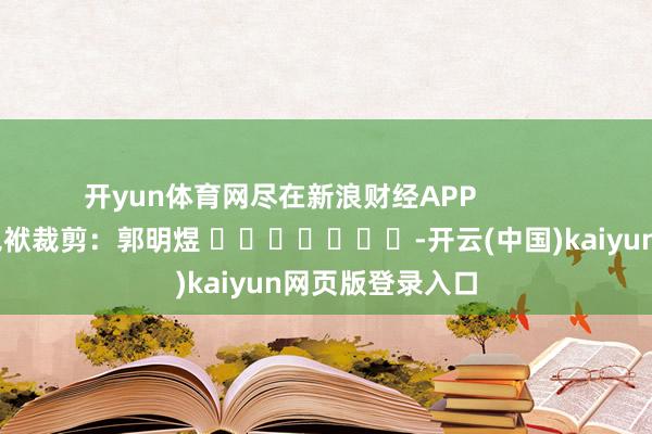 开yun体育网尽在新浪财经APP            						包袱裁剪：郭明煜 							-开云(中国)kaiyun网页版登录入口
