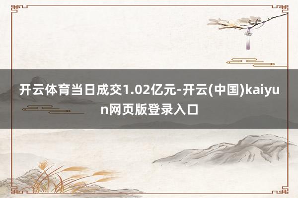 开云体育当日成交1.02亿元-开云(中国)kaiyun网页版登录入口