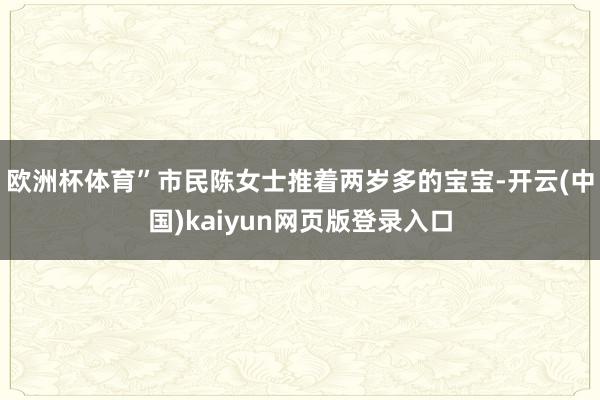 欧洲杯体育”市民陈女士推着两岁多的宝宝-开云(中国)kaiyun网页版登录入口