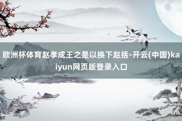 欧洲杯体育赵孝成王之是以换下赵括-开云(中国)kaiyun网页版登录入口
