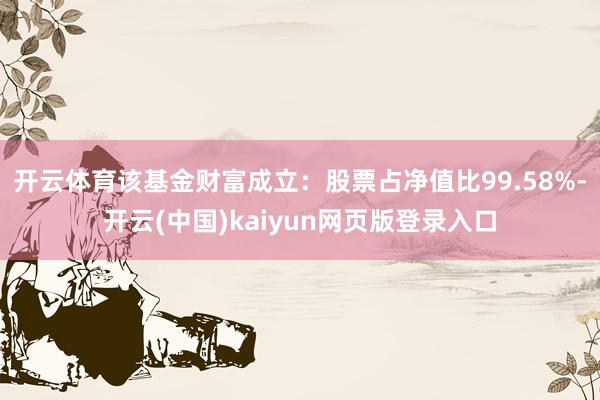 开云体育该基金财富成立：股票占净值比99.58%-开云(中国)kaiyun网页版登录入口