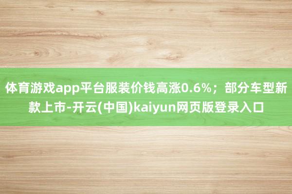 体育游戏app平台服装价钱高涨0.6%；部分车型新款上市-开云(中国)kaiyun网页版登录入口