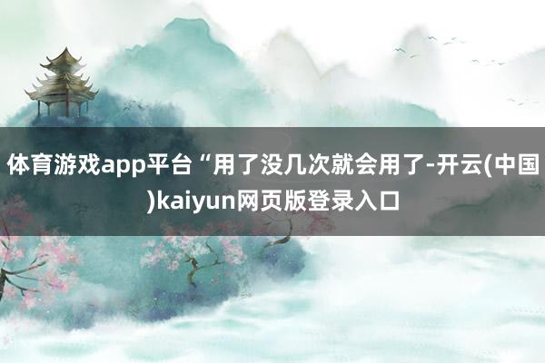 体育游戏app平台“用了没几次就会用了-开云(中国)kaiyun网页版登录入口