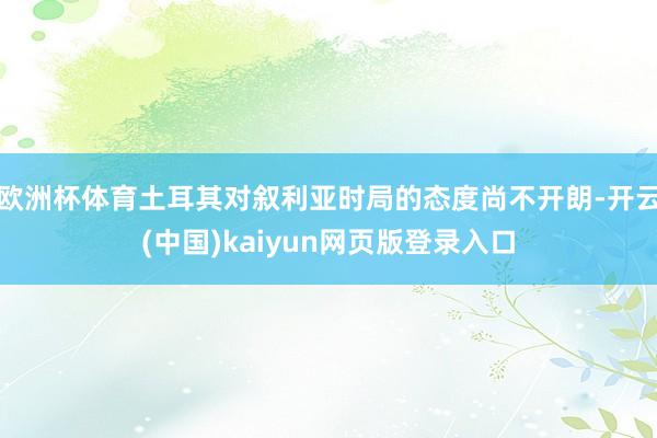 欧洲杯体育土耳其对叙利亚时局的态度尚不开朗-开云(中国)kaiyun网页版登录入口
