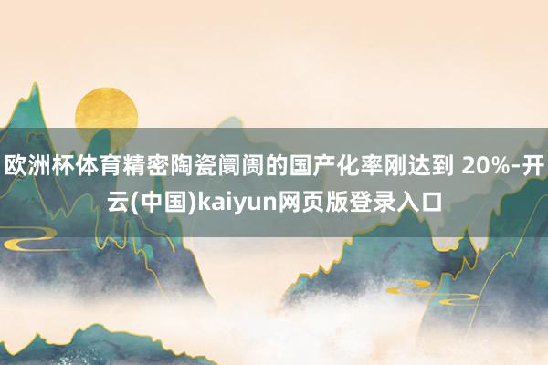 欧洲杯体育精密陶瓷阛阓的国产化率刚达到 20%-开云(中国)kaiyun网页版登录入口