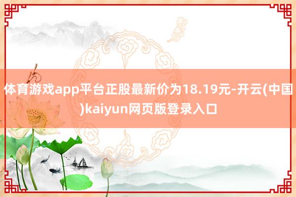 体育游戏app平台正股最新价为18.19元-开云(中国)kaiyun网页版登录入口