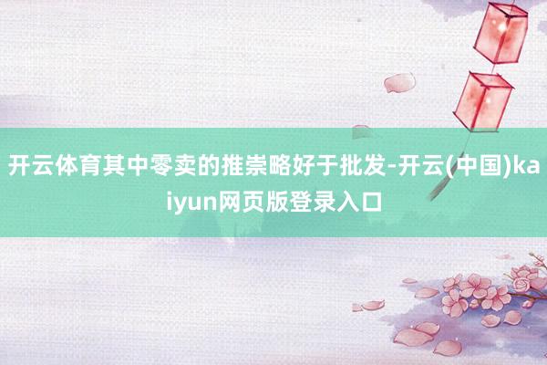 开云体育其中零卖的推崇略好于批发-开云(中国)kaiyun网页版登录入口