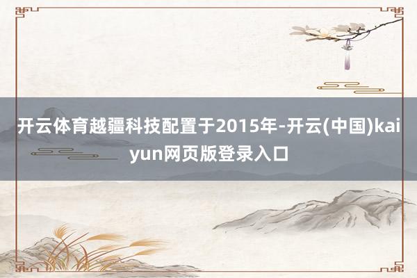 开云体育越疆科技配置于2015年-开云(中国)kaiyun网页版登录入口