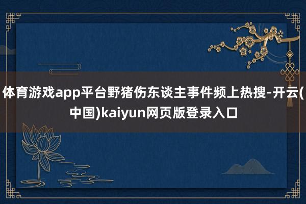 体育游戏app平台野猪伤东谈主事件频上热搜-开云(中国)kaiyun网页版登录入口