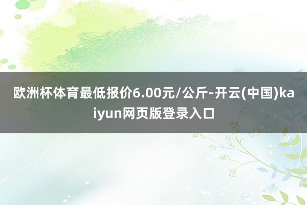 欧洲杯体育最低报价6.00元/公斤-开云(中国)kaiyun网页版登录入口
