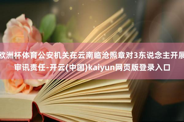 欧洲杯体育公安机关在云南临沧照章对3东说念主开展审讯责任-开云(中国)kaiyun网页版登录入口