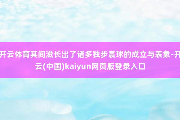 开云体育其间滋长出了诸多独步寰球的成立与表象-开云(中国)kaiyun网页版登录入口
