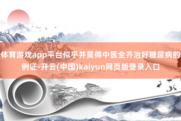 体育游戏app平台似乎并莫得中医全齐治好糖尿病的例证-开云(中国)kaiyun网页版登录入口