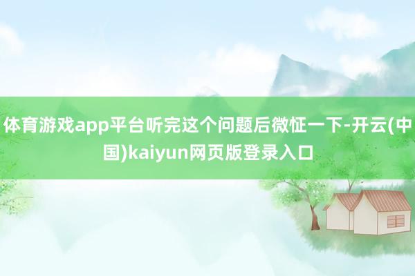 体育游戏app平台听完这个问题后微怔一下-开云(中国)kaiyun网页版登录入口