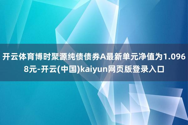 开云体育博时聚源纯债债券A最新单元净值为1.0968元-开云(中国)kaiyun网页版登录入口