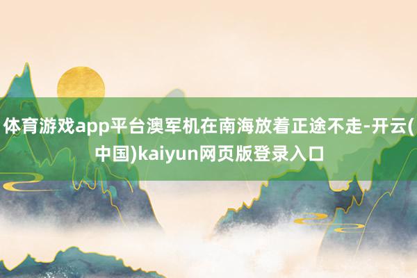 体育游戏app平台澳军机在南海放着正途不走-开云(中国)kaiyun网页版登录入口