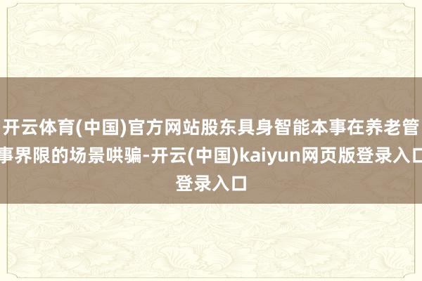 开云体育(中国)官方网站股东具身智能本事在养老管事界限的场景哄骗-开云(中国)kaiyun网页版登录入口