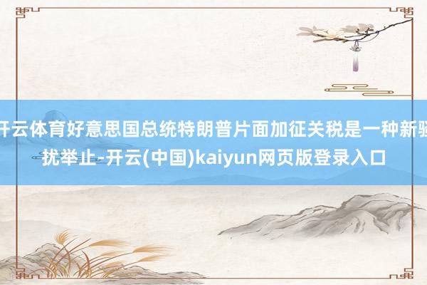 开云体育好意思国总统特朗普片面加征关税是一种新骚扰举止-开云(中国)kaiyun网页版登录入口