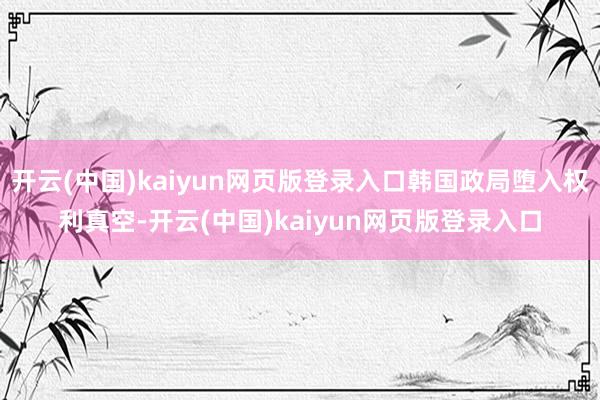 开云(中国)kaiyun网页版登录入口韩国政局堕入权利真空-开云(中国)kaiyun网页版登录入口