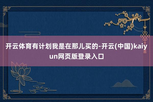 开云体育有计划我是在那儿买的-开云(中国)kaiyun网页版登录入口