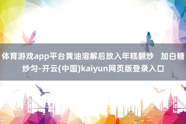体育游戏app平台黄油溶解后放入年糕翻炒   加白糖炒匀-开云(中国)kaiyun网页版登录入口