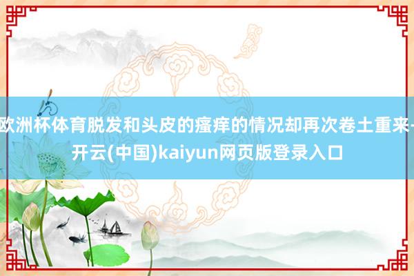 欧洲杯体育脱发和头皮的瘙痒的情况却再次卷土重来-开云(中国)kaiyun网页版登录入口