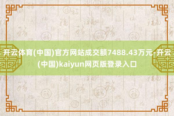 开云体育(中国)官方网站成交额7488.43万元-开云(中国)kaiyun网页版登录入口